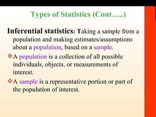 Types of Statistics (Cont…..) Inferential statistics : T aking a sample from a population and making estimates/assumptions about a  population , based on a  sample . A  population   is a collection of all possible individuals, objects, or measurements of interest. A  sample  is a representative portion or part of the population of interest. 