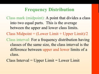 Frequency Distribution Class mark (midpoint):  A point that divides a class into two equal parts.  This is the average between the upper and lower class limits. Class Midpoint = (Lower Limit + Upper Limit)/2 Class interval:  For a frequency distribution having classes of the same size, the class interval is the difference between  upper and lower  limits of a class. Class Interval = Upper Limit − Lower Limit 