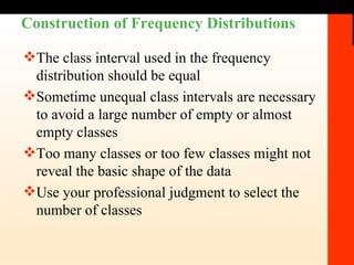 Construction of Frequency Distributions The class interval used in the frequency distribution should be equal Sometime unequal class intervals are necessary to avoid a large number of empty or almost empty classes Too many classes or too few classes might not reveal the basic shape of the data Use your professional judgment to select the number of classes  