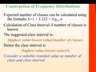 Construction of Frequency Distributions Expected number of classes can be calculated using the formula:  k=1 + 3.322 × log 10  n Calculation of Class Interval if number of classes is known The suggested class interval is:  (highest value-lowest value)/number of classes. Hence the class interval is:  (highest value-lowest value)/k. Consider a suitable rounded value as number of class and class interval 