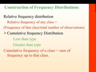 Construction of Frequency Distributions Relative frequency distribution Relative frequency of any class =  (Frequency of that class/total number of observations) Cumulative frequency Distribution Less than type Greater than type Cumulative frequency of a class = sum of frequency up to that class. 