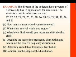 EXAMPLE:  The director of the undergraduate program of a University has 16 applications for admission. The students scores in admission test are : 27, 27, 27, 28, 27, 25, 25, 28, 26, 28, 26, 28, 31, 30, 26, and 26 (a) How many classes would you recommend? (b) What class interval would you suggest? (c) What lower limit would you recommend for the first class? (d) Organize the scores into frequency distribution and determine the relative frequency distribution. (e) Determine cumulative frequency distribution (f) Comment on the shape of the distribution. 