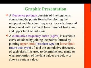 Graphic Presentation A  frequency polygon  consists of line segments connecting the points formed by plotting the midpoint and the class frequency for each class and than joined with X-axis at lower limit of first class and upper limit of last class. A  cumulative frequency curve  ( ogive ) is a smooth curve obtained by joining the points formed by plotting  upper limit  ( less than type ) or  lower limit  ( more than type ) of  and the cumulative frequency of each class. It is used to determine how many or what proportion of the data values are below or above a certain value. 