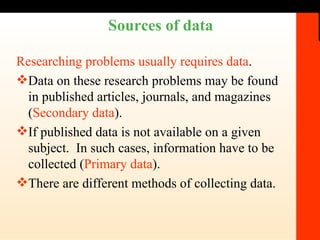 Sources of data Researching problems usually requires data . Data on these research problems may be found in published articles, journals, and magazines ( Secondary data ). If published data is not available on a given subject.  In such cases, information have to be collected ( Primary data ). There are different methods of collecting data. 