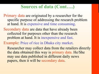 Sources of data (Cont….) Primary data   are originated by a researcher for the specific purpose of addressing the research problem at hand. It is  expensive and time consuming . Secondary data   are data that have already been collected for purposes other than the research problem at hand. It is  inexpensive and fast . Example :  Price of rice in Dhaka city market . Researcher may collect data from the retailers directly the data obtained this way is  primary data.  He/She may use data published in different daily news papers, then it will be  secondary data . 