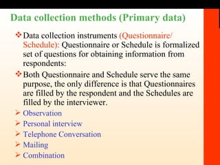 Data collection methods (Primary data) Data collection instruments  (Questionnaire/ Schedule):  Questionnaire or Schedule is formalized set of questions for obtaining information from respondents:   Both Questionnaire and Schedule serve the same purpose, the only difference is that Questionnaires are filled by the respondent and the Schedules are filled by the interviewer. Observation  Personal interview Telephone Conversation Mailing Combination 
