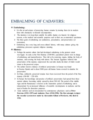 EMBALMING OF CADAVERS:
 Embalming:
 It is the art and science of preserving human remains by treating them (in its modern
form with chemicals) to forestall decomposition.
 The intention is to keep them suitable for public display at a funeral, for religious
reasons, or for medical and scientific purposes such as their use as anatomical specimens.
 The three goals of embalming are sanitization, presentation, and preservation (or
restoration).
 Embalming has a very long and cross-cultural history, with many cultures giving the
embalming processes a greater religious meaning.
 History:
 Perhaps the ancient culture that had developed embalming to the greatest extent
was Egypt. As early as the First Dynasty (3200 BC), specialized priests were in charge
of embalming and mummification. They did so by removing organs, ridding the body of
moisture, and covering the body with natron. The Ancient Egyptians believed that
preservation of the mummy empowered the soul after death, the latter of which would
return to the preserved corpse.
 The earliest known evidence of artificial preservation in Europe was found
in Osorno (Spain) and is about 5000 years old human bones covered in cinnabar for
preservation
 In China, artificially preserved remains have been recovered from the period of the Han
dynasty (206 BC – 220 AD)
 In Europe the knowledge and practice of artificial preservation had spread from these
ancient cultures becoming widely spread by about 500 AD. The period of the middle
Ages and the Renaissance is known as the Anatomists period of embalming and is
characterized by an increased inﬂuence of scientific developments in medicine and the
need of bodies for dissection purposes.
 Early methods used are documented by contemporary physicians such as Peter
Forestus (1522–1597) and Ambroise Pare (1510-1590). The first attempts to inject
the vascular systemwere made by Alessandro Giliani of Persiceto, who died in
1326.
 