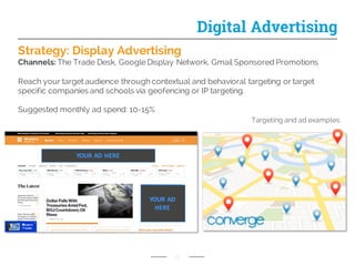 Strategy: Display Advertising
Channels: The Trade Desk, Google Display Network, Gmail Sponsored Promotions
Reach your target audience through contextual and behavioral targeting or target
specific companies and schools via geofencing or IP targeting.
Suggested monthly ad spend: 10-15%
17
Digital Advertising
Targeting and ad examples:
YOUR	
  AD	
  
HERE
YOUR	
  AD	
  HERE
 