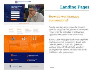 Landing Pages
How do we increase
conversions?
Create landing pages specific to each
specific program that showcase benefits,
requirements, potential employment
opportunities and career outcomes.
Take a user-first approach with targeted
and segmented messaging. Lead with
user experience (UX) and generate
landing pages that will help you turn
strangers into visitors, visitors into leads
and leads into promoters.
 