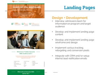 Landing Pages
Design + Development
• Interview admissions team for
information on program and target
audience
• Develop and implement landing page
content
• Develop and implement landing page
wireframe and design
• Implement various tracking,
retargeting and conversion pixels
• Integrate with CRM and/or setup
internal lead notification emails
 