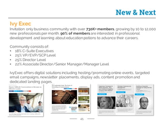 45
New & Next
Ivy Exec
Invitation only business community with over 730K+ members, growing by 10 to 12,000
new professionals per month. 90% of members are interested in professional
development and learning about education potions to advance their careers.
Community consists of:
• 18% C-Suite Executives
• 25% VP/EVP/SCP Level
• 25% Director Level
• 22% Associate Director/Senior Manager/Manager Level
IvyExec offers digital solutions including hosting/promoting online events, targeted
email campaigns, newsletter placements, display ads, content promotion and
dedicated landing pages.
 