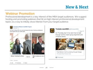 46
New & Next
Webinar Promotion
Professional development is a key interest of the MBA target audiences. We suggest
hosting and promoting webinars that hit on high interest professional development
topics as a way to initially draw interest from your target audience.
 