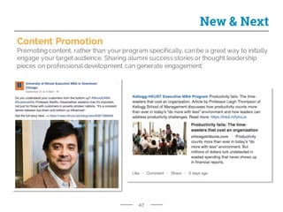 47
New & Next
Content Promotion
Promoting content, rather than your program specifically, can be a great way to initially
engage your target audience. Sharing alumni success stories or thought leadership
pieces on professional development can generate engagement.
 