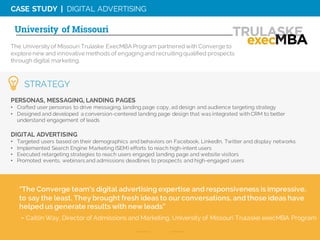 CASE STUDY | DIGITAL ADVERTISING
The Universityof Missouri Trulaske ExecMBA Program partneredwith Converge to
explore new and innovative methods of engaging and recruiting qualified prospects
through digital marketing.
University of Missouri
PERSONAS, MESSAGING, LANDING PAGES
• Crafted user personas to drive messaging, landing page copy, ad design and audience targeting strategy
• Designed and developed a conversion-centered landing page design that was integrated with CRM to better
understand engagement of leads
DIGITAL ADVERTISING
• Targeted users based on their demographics and behaviors on Facebook, LinkedIn, Twitter and display networks
• Implemented Search Engine Marketing (SEM) efforts to reach high-intent users
• Executed retargeting strategies to reach users engaged landing page and website visitors
• Promoted events, webinars and admissions deadlines to prospects and high-engaged users
“The Converge team's digital advertising expertise and responsiveness is impressive,
to say the least. They brought fresh ideas to our conversations, and those ideas have
helped us generate results with new leads”
- Caitlin Way, Director of Admissions and Marketing, University of Missouri Trulaske execMBA Program
STRATEGY
 