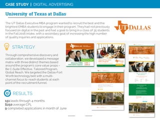 CASE STUDY | DIGITAL ADVERTISING
The UT Dallas Executive MBA program wantedto recruit the best and the
brightest EMBA studentsto engage in their program. Theyhad not previously
focused on digital in the past and had a goal to bring in a class of 35 students
in the Fall 2016 intake, with a secondary goal of increasingthe high number
of qualityinquiries and applications.
University of Texas at Dallas
Through comprehensive discoveryand
collaboration, we developeda message
matrix with three distinct themes based
aroundthe program’s core value props –
Be C-Suite Effective, TailoredProgram,
Global Reach. We targeted the Dallas-Fort
Worth technology belt with a multi-
channel focus to reach students at each
point of the recruitmentfunnel.
STRATEGY
151 leads through 4 months
$250 average CPL
9 completed applications in month of June
RESULTS
 