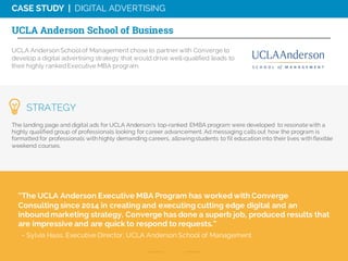 UCLA Anderson Schoolof Management chose to partner with Converge to
develop a digital advertising strategy that would drive well-qualified leads to
their highly rankedExecutive MBA program.
“The UCLA Anderson Executive MBA Program has worked with Converge
Consulting since 2014 in creating and executing cutting edge digital and an
inbound marketing strategy. Converge has done a superb job, produced results that
are impressive and are quick to respond to requests.”
- Sylvia Haas, Executive Director, UCLA Anderson School of Management
STRATEGY
The landing page and digital ads for UCLA Anderson’s top-ranked EMBA program were developed to resonate with a
highly qualified group of professionals looking for career advancement. Ad messaging calls out how the program is
formatted for professionals with highly demanding careers, allowingstudents to fit education into their lives with flexible
weekend courses.
CASE STUDY | DIGITAL ADVERTISING
UCLA Anderson School of Business
 