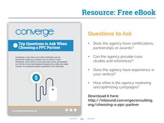 54
Resource: Free eBook
Questions to Ask
• Does the agency have certifications,
partnerships or awards?
• Can the agency provide case
studies and references?
• Does the agency have experience in
your vertical?
• How often is the agency reviewing
and optimizing campaigns?
Download it here:
http://inbound.convergeconsulting.
org/choosing-a-ppc-partner
 
