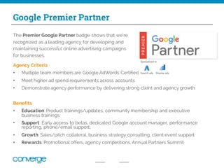 Google Premier Partner
Agency Criteria
• Multiple team members are Google AdWords Certified
• Meet higher ad spend requirements across accounts
• Demonstrate agency performance by delivering strong client and agency growth
Benefits
• Education: Product trainings/updates, community membership and executive
business trainings
• Support: Early access to betas, dedicated Google account manager, performance
reporting, phone/email support,
• Growth: Sales/pitch collateral, business strategy consulting, client event support
• Rewards: Promotional offers, agency competitions, Annual Partners Summit
The Premier Google Partner badge shows that we’re
recognized as a leading agency for developing and
maintaining successful online advertising campaigns
for businesses.
 