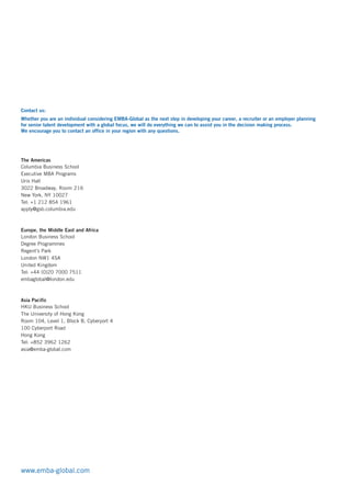 Contact us:
Whether you are an individual considering EMBA-Global as the next step in developing your career, a recruiter or an employer planning
for senior talent development with a global focus, we will do everything we can to assist you in the decision making process.
We encourage you to contact an office in your region with any questions.
The Americas
Columbia Business School
Executive MBA Programs
Uris Hall
3022 Broadway, Room 216
New York, NY 10027
Tel: +1 212 854 1961
apply@gsb.columbia.edu
embaglobal@london.edu
Europe, the Middle East and Africa
London Business School
Degree Programmes
Regent’s Park
London NW1 4SA
United Kingdom
Tel: +44 (0)20 7000 7511
asia@emba-global.com
Asia Pacific
HKU Business School
The University of Hong Kong
Room 104, Level 1, Block B, Cyberport 4
100 Cyberport Road
Hong Kong
Tel: +852 3962 1262
www.emba-global.com
 
