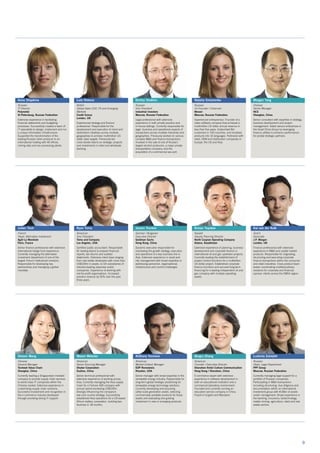 9
Anna Shapkina
Russian
IT Director
Polymetal
St Petersburg, Russian Federation
Extensive experience in facilitating
financial statements and budgeting
processes. Successfully created a team of
IT specialists to design, implement and run
a unique information infrastructure.
Supported the transformation of the
leading Russian silver producer to an
international holding with 40 offices,
mining sites and ore processing plants.
Lula Sheena
British
Global Sales COO, FX and Emerging
Markets
Credit Suisse
London, UK
Experienced strategy and finance
professional. Responsible for the
development and execution of client and
distribution initiatives across multiple
geographies to achieve multimillion US
dollar sales targets. Previously led
cross-border teams on strategic projects
and investments in retail and wholesale
banking.
Dmitry Shokhin
Russian
Vice President
Industrial Investors
Moscow, Russian Federation
Legal professional with extensive
experience in both private practice and
in-house settings. Currently responsible for
legal, business and operational aspects of
transactions across multiple industries and
geographies. Previously worked on various
complex M&A and finance transactions.
Involved in the sale of one of Russia’s
largest alcohol producers, a major private
transportation company, and the
acquisition of a commercial sea port.
Natalia Simonenko
Russian
Co-Founder / Chairman
Movavi
Moscow, Russian Federation
Experienced entrepreneur. Founder of a
video software company that achieved a
multimillion US dollar annual revenue in
less than five years. Subscribed 8m
customers in 150 countries, and localised
products into 16 languages. Partnered with
retail, OEM and distribution companies in
Europe, the US and Asia.
Morgan Tang
Chinese
Senior Manager
NCS
Shanghai, China
Senior consultant with expertise in strategy,
business development and project
management. Aided various enterprises in
the Great China Group by leveraging
finance utilities to enhance performance
for pivotal strategic partners.
Julien Tizot
French
Head, Alternative Investment
Ag2r-La Mondiale
Paris, France
Senior finance professional with extensive
international hedge fund experience.
Currently managing the alternative
investment department of one of the
largest French institutional investors.
Responsible for developing key
partnerships and managing a global
mandate.
Ryan Toma
American
Vice President
Toma and Company
Los Angeles, USA
Certified public accountant. Responsible
for leading teams to prepare financial
reports, tax returns and audited
statements. Extensive client base ranging
from real estate developers with more than
US$100m in assets, to US subsidiaries of
industry-leading Japanese public
companies. Experience of working with
not-for-profit organisations. Increased
practice revenue by 50% over the past
three years.
Jassen Trenkov
German / Bulgarian
Executive Director
Goldman Sachs
Hong Kong, China
Dynamic executive responsible for
overseeing the growth strategy, execution
and operations of a key business line in
Asia. Extensive experience in asset and
risk management with broad expertise in
addressing personnel, organisational,
infrastructure and control challenges.
Arman Tuyakov
Kazakh
Deputy Planning Director
North Caspian Operating Company
Astana, Kazakhstan
Extensive experience of planning, business
development and corporate finance in
international oil and gas upstream projects.
Currently leading the establishment of
project control functions for a multibillion
US dollar project. Established corporate
finance functions and secured long-term
financing for a leading independent oil and
gas company with multiple operating
assets.
Kai van der Kolk
Dutch
Associate
J.P. Morgan
London, UK
Finance professional with extensive
experience in M&A and capital market
products. Responsible for originating,
structuring and executing corporate
finance transactions within the consumer
and retail industries. Cross-product team
leader coordinating multidisciplinary
solutions for corporate and financial
sponsor clients across the EMEA region.
Doreen Wang
Chinese
General Manager
Teckwah Value Chain
Shanghai, China
Currently leading a Singaporean-invested
company to provide supply chain services
to world-class IT companies within the
Chinese market. Extensive experience in
customising supply chain solutions.
Successful involvement and recognition in
the e-commerce industry developed
through providing strong IT support.
Mason Webster
American
Senior Sourcing Manager
Stryker Corporation
Suzhou, China
Senior technical professional with
extensive experience of working across
Asia. Currently managing the Asia supply
chain for a Fortune 500 company with
annual spend exceeding US$100m.
Strongly influencing the company’s
low-cost country strategy. Successfully
established Asia operations for a US-based
lithium battery corporation, building two
factories in 18 months.
Anthony Yonnone
American
Market Outlook Manager
EDP Renováveis
Houston, USA
Senior manager with broad expertise in the
renewable energy industry. Responsible for
long-term global strategic positioning for
renewable energy technology solutions.
Currently developing and acquiring
utility-scale generation assets, selecting
commercially available products for those
assets and evaluating and guiding
investment in new or emerging products.
Qingru Zhang
American
Founder / Executive Director
Shenzhen Xintel Culture Communication
Hong Kong / Shenzhen, China
E-commerce expert with extensive
experience in software development in
both an educational institution and a
commercial laboratory environment.
Founded and currently running an
education service company in China.
Fluent in English and Mandarin.
Ludmila Zolotykh
Russian
Head, Legal Department
PPF Group
Moscow, Russian Federation
Currently managing legal support for a
portfolio of Russian companies.
Participating in M&A transactions
including structuring, due diligence and
documentation within an international
investment group with €18bn of assets
under management. Broad experience in
the banking, insurance, biotechnology,
metals mining, agriculture, retail and real
estate sectors.
 