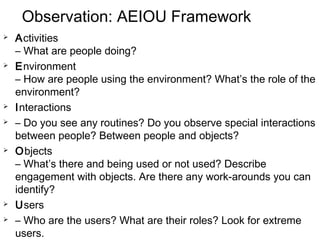 Observation: AEIOU Framework
 Activities
– What are people doing?
 Environment
– How are people using the environment? What’s the role of the
environment?
 Interactions
 – Do you see any routines? Do you observe special interactions
between people? Between people and objects?
 Objects
– What’s there and being used or not used? Describe
engagement with objects. Are there any work-arounds you can
identify?
 Users
 – Who are the users? What are their roles? Look for extreme
users. 38
 