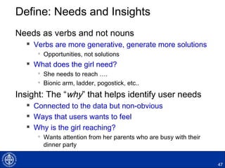 Define: Needs and Insights
Needs as verbs and not nouns
 Verbs are more generative, generate more solutions

Opportunities, not solutions
 What does the girl need?

She needs to reach ….

Bionic arm, ladder, pogostick, etc..
Insight: The “why” that helps identify user needs
 Connected to the data but non-obvious
 Ways that users wants to feel
 Why is the girl reaching?

Wants attention from her parents who are busy with their
dinner party
47
 