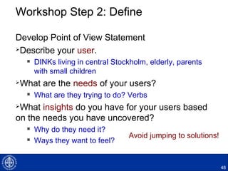 Workshop Step 2: Define
Develop Point of View Statement
Describe your user.
 DINKs living in central Stockholm, elderly, parents
with small children
What are the needs of your users?
 What are they trying to do? Verbs
What insights do you have for your users based
on the needs you have uncovered?
 Why do they need it?
 Ways they want to feel?
48
Avoid jumping to solutions!
 