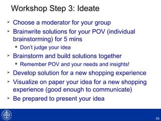 Workshop Step 3: Ideate
 Choose a moderator for your group
 Brainwrite solutions for your POV (individual
brainstorming) for 5 mins
 Don’t judge your idea
 Brainstorm and build solutions together
 Remember POV and your needs and insights!
 Develop solution for a new shopping experience
 Visualize on paper your idea for a new shopping
experience (good enough to communicate)
 Be prepared to present your idea
55
 