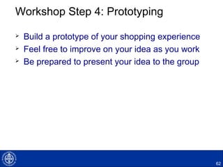Workshop Step 4: Prototyping
 Build a prototype of your shopping experience
 Feel free to improve on your idea as you work
 Be prepared to present your idea to the group
62
 