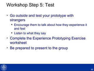 Workshop Step 5: Test
 Go outside and test your prototype with
strangers
 Encourage them to talk about how they experience it
and feel
 Listen to what they say
 Complete the Experience Prototyping Exercise
worksheet
 Be prepared to present to the group
65
 