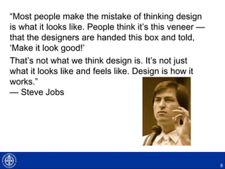 “Most people make the mistake of thinking design
is what it looks like. People think it’s this veneer —
that the designers are handed this box and told,
‘Make it look good!’
That’s not what we think design is. It’s not just
what it looks like and feels like. Design is how it
works.”
— Steve Jobs
8
 