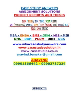 CASE STUDY ANSWERS
ASSIGNMENT SOLUTIONS
PROJECT REPORTS AND THESIS
ISBM / IIBMS / IIBM / ISMS / KSBM / NIPM
SMU / SYMBIOSIS / XAVIER / NIRM / PSBM / NSBM / ISM / IGNOU / IICT /
ISBS / LPU / ISM&RC
MBA - EMBA - BMS - GDM - MIS - MIB
DMS - DBM - PGDM - DBM - DBA
www.mbacasestudyanswers.com
www.casestudysolution.in
www.casestudies.co.in
aravind.banakar@gmail.com
ARAVIND
09901366442 - 09902787224
SUBJECTS
 
