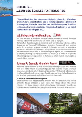 10
L’UniversitéSavoieMontBlancestuneuniversitépluri-disciplinairede13500étudiants
fortement ancrée sur son territoire.  Dans le domaine des sciences économiques et
du management, l’Université Savoie Mont Blanc travaille depuis plus de 20 ans à son
positionnement sur les scènes nationale et internationale au travers de son Institut
d’Administration des Entreprises (IAE).
IAE, Université Savoie Mont Blanc
L’IAE Savoie Mont-Blanc, est installé sur le marché des Ecoles de Commerce et de Gestion et permet à ses
diplômé(e)s de bénéficier de la reconnaissance qu’ils méritent auprès des employeurs.
L’IAESavoieMont-BlanceststructuréensixdépartementsdontleCentreinternationaldetourisme,hôtellerie
et management des événements (CITHEME) qui propose de nombreuses formations de la licence au doctorat
avec une forte reconnaissance nationale et internationale. Les formations sont assurées par une équipe de
chercheursetdeprofessionnelsafinquelesapportsetcompétencesdechacunsecomplètentets’enrichissent.
Elles visent à mobiliser dans le champ du tourisme, les langues et la gestion, plus particulièrement dans
les domaines du marketing, du marketing expérientiel, du e-marketing, en les enrichissant des spécificités
sectorielles. La pédagogie privilégie les mises en situations et les contacts étudiants-entreprises grâce au
soutien du Club des Entreprises.
Sciences Po Grenoble [Grenoble, France]
Créé en 1948, Sciences Po Grenoble est un des neuf Instituts d’Etudes Politiques (IEP) de France placés sous
l’égide de la Fondation Nationale des Sciences Politiques. Son mode de sélection rigoureux, sur concours
uniquement, le classe dans la catégorie des grandes écoles. Goût pour l’altérité, sens de l’adversité, rigueur
scientifique,agilitéintellectuelle,exigencemorale...AutantdequalitésqueSciencesPoGrenobleaplacéesau
cœur de sa charte éducative pour former des décideurs compétents et responsables.
Un pôle de recherche de dimension européenne.
Sciences Po Grenoble occupe une place de premier plan dans le champ de la recherche en sciences politique,
administrative et sociale. Le laboratoire sur lequel il s’appuie, PACTE (Politiques publiques, Action politique,
Territoires), est l’une des plus importantes unités de recherche française en sciences sociales. Créé en lien avec
leCNRS,lesuniversitésPierreMendès-FranceetJosephFourierdeGrenoble,ilcompteprèsde250permanents.
focus...
...sur les écoles partenaires
© Yannick Perrin
 