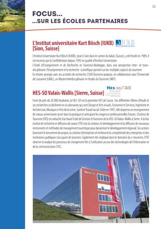 11
L’Institut universitaire Kurt Bösch (IUKB)
[Sion, Suisse]
L’InstitutUniversitaireKurtBösch(IUKB),situéàSiondanslecantonduValais(Suisse),aétéfondéen1989,il
est reconnu par la Confédération depuis 1992 en qualité d’Institut Universitaire. 
L’Unité d’Enseignement et de Recherche en Tourisme développe, dans une perspective inter- et trans-
disciplinaire, l’enseignement et la recherche  scientifique portant sur les multiples aspects du tourisme.
En étroite synergie avec ses activités de recherche, l’UERTourisme propose, en collaboration avec l’Université
de Lausanne (UNIL), un Master Interdisciplinaire en études du Tourisme (MIT).
HES-SOValais-Wallis [Sierre, Suisse]
Forte de près de 20 000 étudiants, la HES-SO est la première HES de Suisse. Ses différentes filières d’étude et
sesrecherchessedéclinentensixdomainesquisontDesignetArtsvisuels,EconomieetServices,Ingénierieet
Architecture,MusiqueetArtsdelascène,SantéetTravailsocial.Crééeen1997,elledispenseunenseignement
de niveau universitaire ancré dans la pratique et anticipant les exigences professionnelles futures. L’institut de
Tourisme(ITO)estrattachéàlaHauteEcoledeGestionetTourismedelaHES-SOValais-WallisàSierre.Alafois
institutderechercheetdiffuseurdesavoir,l’ITOviselacréation,ledéveloppementetladiffusiondenouveaux
instrumentsetméthodesdemanagementtouristiquepourdynamiserledéveloppementrégional.Sesactions
favorisentlelancementdeprojets,lacréationd’entreprisesetrenforcentlacompétitivitédesentreprisesetdes
institutions publiques s’occupant de tourisme. Egalement très impliqué dans le domaine du e-tourisme, l’ITO
observeetanalyselesprocessusdechangementliésàl’utilisationaccruedestechnologiesdel’informationet
de la communication (TIC).
focus...
...sur les écoles partenaires
 
