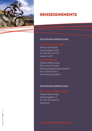 Renseignements
www.innovation-touristique.com
Pour les personnes travaillant en France :
Université Savoie Mont-Blanc
Professeur Annie Rouard
annie.rouard@univ-smb.fr
Tél.: 0033 (0)61 533 13 20
www.univ-smb.fr
Sciences Po Grenoble
Professeur Haithem Guizani,
MCF, Sciences Po Grenoble
haithem.guizani@sciencespo-grenoble.fr
Tel +33 (0)4 76 82 60 32
www.sciencespo-grenoble.fr
Pour les personnes travaillant en Suisse :
HES-SO Valais-Institut du Tourisme
Professeur Roland Schegg
roland.schegg@hevs.ch
Tél.: 0041 (0)27 606 90 83
www.hevs.ch
 