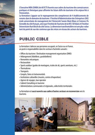 2
L’ExecutiveMBA(EMBA)de60ECTSfourniraauxcadresdutourismedesconnaissances
pratiques et théoriques pour affronter les futurs défis du tourisme et les enjeux liés à
l’innovation.
La formation s’appuie sur le regroupement des compétences de 4 établissements de
renomsdansledomainedutourisme:l’Institutd’AdministrationdesEntreprises(IAE)
école universitaire de management de l’Université Savoie Mont Blanc et Sciences Po
Grenobleducôtéfrançais,ainsiquel’InstitutdeTourismedelaHES-SOValaisetl’Institut
UniversitaireKurtBöschducôtéSuisse.Ladimensiontransfrontalièreestuneplus-value
tant du point de vue des contenus que des mises en réseau des acteurs du tourisme.
PUBLIC CIBLE
La formation s’adresse aux personnes occupant, en Suisse ou en France,
un poste à responsabilités dans les secteurs d’activités suivants :
•	Offices du tourisme / Destination management organisation (DMO)
•	Hébergement (hôtellerie, parahôtellerie)
•	Remontées mécaniques
•	Restauration
•	Sports outdoor (guides de montagnes, écoles de ski, sports aventures, etc.)
•	Thermalisme
•	Transports
•	Congrès, foires et événementiels
•	Institutions culturelles (musées, centres d’exposition)
•	Agence de voyages, tour operator
•	Cabinet Consulting en tourisme
•	Administrations communales et régionales, collectivités territoriales
La formation est aussi ouverte aux cadres d’autres secteurs en reconversion vers le
tourisme.
© CG74 / Laurent Guette
 