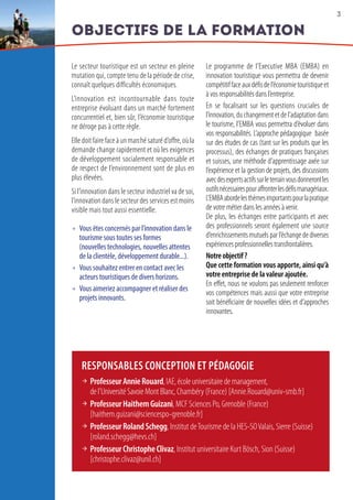 3
Objectifs de la formation
Le secteur touristique est un secteur en pleine
mutation qui, compte tenu de la période de crise,
connaît quelques difficultés économiques.
L’innovation est incontournable dans toute
entreprise évoluant dans un marché fortement
concurrentiel et, bien sûr, l’économie touristique
ne déroge pas à cette règle.
Elle doit faire face à un marché saturé d’offre, où la
demande change rapidement et où les exigences
de développement socialement responsable et
de respect de l’environnement sont de plus en
plus élevées.
Si l’innovation dans le secteur industriel va de soi,
l’innovation dans le secteur des services est moins
visible mais tout aussi essentielle.
 Vous êtes concernés par l’innovation dans le
tourisme sous toutes ses formes
(nouvelles technologies, nouvelles attentes
de la clientèle, développement durable...).
 Vous souhaitez entrer en contact avec les
acteurs touristiques de divers horizons.
 Vous aimeriez accompagner et réaliser des
projets innovants.
Le programme de l’Executive MBA (EMBA) en
innovation touristique vous permettra de devenir
compétitiffaceauxdéfisdel’économietouristiqueet
à vos responsabilités dans l’entreprise.
En se focalisant sur les questions cruciales de
l’innovation,duchangementetdel’adaptationdans
le tourisme, l’EMBA vous permettra d’évoluer dans
vos responsabilités. L’approche pédagogique basée
sur des études de cas (tant sur les produits que les
processus), des échanges de pratiques françaises
et suisses, une méthode d’apprentissage axée sur
l’expérience et la gestion de projets, des discussions
avecdesexpertsactifssurleterrainvousdonnerontles
outilsnécessairespouraffronterlesdéfismanagériaux.
L’EMBAabordelesthèmesimportantspourlapratique
de votre métier dans les années à venir.
De plus, les échanges entre participants et avec
des professionnels seront également une source
d’enrichissements mutuels par l’échange de diverses
expériences professionnelles transfrontalières.
Notreobjectif?
Que cette formation vous apporte, ainsi qu’à
votre entreprise de la valeur ajoutée.
En effet, nous ne voulons pas seulement renforcer
vos compétences mais aussi que votre entreprise
soit bénéficiaire de nouvelles idées et d’approches
innovantes.
RESPONSABLES CONCEPTION ET PÉDAGOGIE
 ProfesseurAnnieRouard,IAE,écoleuniversitairedemanagement,
del’UniversitéSavoieMontBlanc,Chambéry (France) [Annie.Rouard@univ-smb.fr]
 ProfesseurHaithemGuizani, MCF Sciences Po, Grenoble (France)
[haithem.guizani@sciencespo-grenoble.fr]  
 ProfesseurRolandSchegg, Institut deTourisme de la HES-SOValais, Sierre (Suisse)
[roland.schegg@hevs.ch]
 ProfesseurChristopheClivaz, Institut universitaire Kurt Bösch, Sion (Suisse)
[christophe.clivaz@unil.ch]  
 