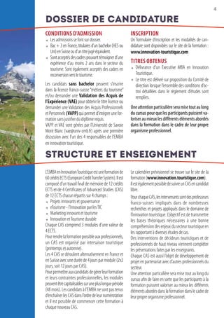 4
CONDITIONS D’ADMISSION
 Les admissions se font sur dossier.
 Bac + 3 en France, titulaires d’un bachelor (HES ou
Uni)enSuisseoud’untitrejugééquivalent.
 Sontacceptésdescadrespouvanttémoignerd’une
expérience d’au moins 2 ans dans le secteur du
tourisme. Sont également acceptés des cadres en
reconversionversletourisme.
Les candidats sans bachelor peuvent s’inscrire
dans la licence franco-suisse “métiers du tourisme”
et/ou demander une Validation des Acquis de
l’Expérience (VAE) pour obtenir le titre licence ou
demander une Validation des Acquis Professionnels
etPersonnels(VAPP)quipermetd’intégrerunefor-
mation sans justifier du diplôme requis.
VAPP et VAE sont gérées par l’Université de Savoie
Mont Blanc (vae@univ-smb.fr) après une première
discussion avec l’un des 4 responsables de l’EMBA
en innovation touristique.
INSCRIPTION
Un formulaire d’inscription et les modalités de can-
didature sont disponibles sur le site de la formation :
www.innovation-touristique.com
TITRES OBTENUS
 Délivrance d’un Executive MBA en Innovation
Touristique.
 Le titre est délivré sur proposition du Comité de
direction lorsque l’ensemble des conditions d’oc-
troi détaillées dans le règlement d’études sont
remplies.
Uneattentionparticulièreseramisetoutaulong
du cursus pour que les participants puissent va-
loriser au mieux les différents éléments abordés
dans la formation dans le cadre de leur propre
organisme professionnel.
L’EMBAenInnovationTouristiqueestuneformationde
60créditsECTS(EuropeanCreditTransferSystem).Ilest
composé d’un travail final de mémoire de 12 crédits
ECTS et de 4 Certificates of Advanced Studies (CAS)
de 12 ECTS chacun répartis sur 4 champs :
 Projets innovants et gouvernance 
 eTourisme - l’innovation par lesTIC
 Marketing innovant et tourisme 
 Innovation etTourisme durable
Chaque CAS comprend 3 modules d’une valeur de
4 ECTS.
Pourrendrelaformationpossibleauxprofessionnels,
un CAS est organisé par intersaison touristique
(printemps et automne).
Les 4 CAS se déroulent alternativement en France et
enSuisseavecuneduréede4joursparmodule(2x2
jours, soit 12 jours par CAS).
Pourpermettreauxcandidatsdegérerleurformation
et leurs contraintes professionnelles, les modules
peuventêtrecapitalisablessurunepluslonguepériode
(48 mois). Les candidats à l’EMBA ne sont pas tenus
d’enchaînerlesCASdansl’ordredeleurnumérotation
et il est possible de commencer cette formation à
chaque nouveau CAS.
Le calendrier prévisionnel se trouve sur le site de la
formation(www.innovation.touristique.com).
IlestégalementpossibledesuivreunCASencandidat
libre.
PourchaqueCAS,lesintervenantssontdesprofesseurs
franco-suisses impliqués dans de nombreuses
recherches et projets appliqués dans le domaine de
l’innovation touristique. L’objectif est de transmettre
les bases théoriques nécessaires à une bonne
compréhension des enjeux du secteur touristique en
les rapportant à diverses études de cas.
Des interventions de décideurs touristiques et de
professionnels de haut niveau viennent compléter
les présentations faites par les enseignants.
Chaque CAS est aussi l’objet de développement de
projet en partenariat avec d’autres professionnels du
secteur.
Une attention particulière sera mise tout au long du
cursus afin de faire en sorte que les participants à la
formation puissent valoriser au mieux les différents
élémentsabordésdanslaformationdanslecadrede
leur propre organisme professionnel.
Dossier de Candidature
Structure et Enseignement
 
