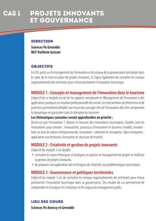 5
DIRECTION
Sciences Po Grenoble
MCF Haithem Guizani
OBJECTIFS
Ce CAS porte sur le management de l’innovation et les enjeux de la gouvernance territoriale dans
le cadre de la mise en place de projets innovants. Il s’agira également de connaître les niveaux
organisationnels des territoires pour mieux positionner l’innovation touristique.
MODULE 1 : Concepts et management de l’innovation dans le tourisme
L’objectif de ce module est de lier les apports conceptuels en Management de l’innovation à des
applicationspratiquesensituationprofessionnelledeconseil.Lesinterventionsdethéoriciensetde
praticiens permettront d’établir une revue des concepts clés de l’innovation afin d’en comprendre
la dynamique en particulier dans le domaine du tourisme.
Les thématiques suivantes seront approfondies en priorité :
Qu’est-ce que l’innovation ?, Nature et mesures des innovations touristiques, Quelles sont les
motivations pour innover : innovativité, processus d’innovation et business models, Innover :
faire un acte de nature entrepreneuriale, Innovation : créativité et conception, Open innovation :
application aux territoires, Innovation et structure de marché.
MODULE 2 : Créativité et gestion de projets innovants
L’objectif du module 2 est double :
 connaître les bases théoriques et pratiques en gestion et management de projets et maîtriser
la gestion de projets innovants,
 de proposer une application des techniques de créativité aux problématiques touristiques.
MODULE 3 : Gouvernance et politiques territoriales
L’objectif du module 3 est de connaitre les niveaux organisationnels des territoires pour mieux
positionner l’innovation touristique dans sa gouvernance. Des études de cas permettront de
comprendre et d’analyser les mutations et les enjeux du management public.
LIEU DES COURS
Sciences Po Annecy et Grenoble
CAS 1 	PROJETS INNOVANTS
ET GOUVERNANCE
 