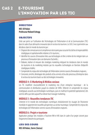 6
DIRECTION
HES-SOValais
Professeur Roland Schegg
OBJECTIFS
Cette axe porte sur l’utilisation des Technologies de l’Information et de la Communication (TIC)
dans le cadre d’une démarche innovante dans le secteur du tourisme. Le CAS 2 vise à permettre aux
décideurs dans le monde du tourisme par :
 Disposerdesconnaissancesetcompétencesnécessairespourassumerlestâchesetresponsabilités
stratégiques et opérationnelles relatives à l’e-tourisme ;
 Identifier les sources d’innovation liées aux technologies et être à même de les intégrer dans un
processus d’innovation dans son domaine d’activités ;
 Elaborer, réaliser et mesurer des stratégies marketing intégrant les tendances dans le monde
du tourisme et du marketing induites par les nouvelles technologies en fonction d’objectifs
stratégiques établis;
 Comprendrelesenjeuxdestechnologiesdel’informationcommesourcesd’innovationsmajeures;
 Concevoir, enrichir, développer des produits et/ou services et/ou des processus d’entreprise dans
le secteur du tourisme basés sur des technologies innovantes.
MODULE 4 : E-Marketing  Médias sociaux
Les TIC modifient structurellement le marketing mix d’une entreprise touristique : de la
communication et distribution jusqu’à la création de l’offre. Détecter et comprendre les enjeux
stratégiques associés aux technologies numériques, puis en maîtriser le potentiel opérationnel, tels
sont les défis que doit aujourd’hui relever tout manager marketing.
MODULE 5 : Nouvelles tendancesTIC
L’Internet et le monde des technologies numériques révolutionnent les rouages de l’économie
mondiale et apportent de nouvelles perspectives au secteur touristique. Comprendre les enjeux des
technologies de l’information comme sources d’innovations majeures.
MODULE 6 : Projet e-tourisme
Application pratique des modules e-Tourisme M4 et M5 dans le cadre d’un projet concret pour
l’organisme d’attache du participant.
LIEU DES COURS
HES-SOValais, Sierre (Suisse)
CAS 2 	e-TOURISME
L’INNOVATION PAR LES TIC
 