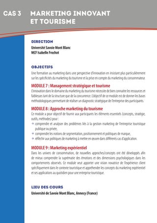 7
DIRECTION
Université Savoie Mont Blanc
MCF Isabelle Frochot
OBJECTIFS
Une formation au marketing dans une perspective d’innovation en insistant plus particulièrement
sur les spécificités du marketing du tourisme et la prise en compte du marketing du consommateur.
MODULE 7 : Management stratégique et tourisme
L’innovationdansledomainedumarketingdutourismenécessitedebienconnaitrelesressourceset
faiblesses tant de la structure que de la concurrence. L’objectif de ce module est de donner les bases
méthodologiques permettant de réaliser un diagnostic stratégique de l’entreprise des participants.
MODULE 8 : Approche marketing du tourisme
Ce module a pour objectif de fournir aux participants les éléments essentiels (concepts, stratégie,
outils, méthodes) pour :
 comprendre et analyser des problèmes liés à la gestion marketing de l’entreprise touristique
publique ou privée,
 comprendre les notions de segmentation, positionnement et politiques de marque,
 réfléchir aux politiques de marketing à mettre en œuvre dans différents cas d’application.
MODULE 9 : Marketing expérientiel
Dans les univers de consommation, de nouvelles approches/concepts ont été développés afin
de mieux comprendre la suprématie des émotions et des dimensions psychologiques dans les
comportements observés. Ce module veut apporter une vision novatrice de l’expérience client
spécifiquement dans le contexte touristique et appréhender les concepts du marketing expérientiel
et ses applications au quotidien pour une entreprise touristique.
LIEU DES COURS
Université de Savoie Mont Blanc, Annecy (France)
CAS 3 	MARKETING INNOVANT
ET TOURISME
 