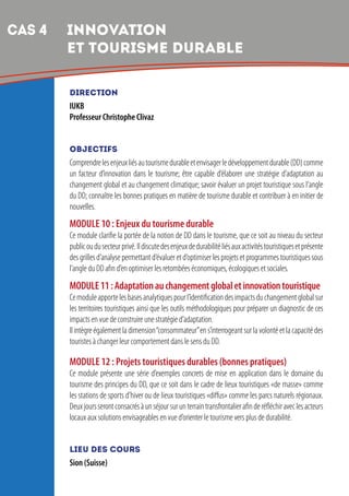 8
DIRECTION
IUKB
Professeur Christophe Clivaz
OBJECTIFS
Comprendrelesenjeuxliésautourismedurableetenvisagerledéveloppementdurable(DD)comme
un facteur d’innovation dans le tourisme; être capable d’élaborer une stratégie d’adaptation au
changement global et au changement climatique; savoir évaluer un projet touristique sous l’angle
du DD; connaître les bonnes pratiques en matière de tourisme durable et contribuer à en initier de
nouvelles.
MODULE 10 : Enjeux du tourisme durable
Ce module clarifie la portée de la notion de DD dans le tourisme, que ce soit au niveau du secteur
publicoudusecteurprivé.Ildiscutedesenjeuxdedurabilitéliésauxactivitéstouristiquesetprésente
desgrillesd’analysepermettantd’évalueretd’optimiserlesprojetsetprogrammestouristiquessous
l’angle du DD afin d’en optimiser les retombées économiques, écologiques et sociales.
MODULE11:Adaptationauchangementglobaletinnovationtouristique
Cemoduleapportelesbasesanalytiquespourl’identificationdesimpactsduchangementglobalsur
les territoires touristiques ainsi que les outils méthodologiques pour préparer un diagnostic de ces
impacts en vue de construire une stratégie d’adaptation.
Ilintègreégalementladimension“consommateur”ens’interrogeantsurlavolontéetlacapacitédes
touristes à changer leur comportement dans le sens du DD.
MODULE 12 : Projets touristiques durables (bonnes pratiques)
Ce module présente une série d’exemples concrets de mise en application dans le domaine du
tourisme des principes du DD, que ce soit dans le cadre de lieux touristiques «de masse» comme
les stations de sports d’hiver ou de lieux touristiques «diffus» comme les parcs naturels régionaux.
Deuxjoursserontconsacrésàunséjoursurunterraintransfrontalierafinderéfléchiraveclesacteurs
locaux aux solutions envisageables en vue d’orienter le tourisme vers plus de durabilité.
LIEU DES COURS
Sion (Suisse)
CAS 4 	INNOVATION
ET TOURISME DURABLE
 