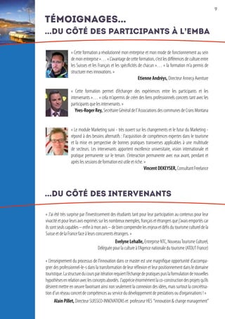 9
« Cette formation a révolutionné mon entreprise et mon mode de fonctionnement au sein
de mon entreprise »… « L’avantage de cette formation, c’est les différences de culture entre
les Suisses et les Français et les spécificités de chacun »… « la formation m’a permis de
structurer mes innovations. »
Etienne Andréys, Directeur Annecy Aventure
« Cette formation permet d’échanger des expériences entre les participants et les
intervenants »… « cela m’apermis de créer des liens professionnels concrets tant avec les
participants que les intervenants. »
Yves-Roger Rey, Secrétaire Général de l’Associations des communes de Crans Montana
« Le module Marketing suivi - très ouvert sur les changements et le futur du Marketing -
répond à des besoins alternatifs : l’acquisition de compétences expertes dans le tourisme
et la mise en perspective de bonnes pratiques transverses applicables à une multitude
de secteurs. Les intervenants apportent excellence universitaire, vision internationale et
pratique permanente sur le terrain. L’interaction permanente avec eux avant, pendant et
après les sessions de formation est utile et riche. »
Vincent DEKEYSER, Consultant Freelance
« J’ai été très surprise par l’investissement des étudiants tant pour leur participation au contenus pour leur
vivacité et pour leurs avis exprimés sur les nombreux exemples, français et étrangers que j’avais emportés car
ils sont seuls capables – enfin à mon avis – de bien comprendre les enjeux et défis du tourisme culturel de la
Suisse et de la France face à leurs concurrents étrangers. »
Evelyne Lehalle, Entreprise NTC, NouveauTourisme Culturel,
Déléguée pour la culture à l’Agence nationale du tourisme (ATOUT France)
« L’enseignement du processus de l’innovation dans ce master est une magnifique opportunité d’accompa-
gner des professionnel-le-s dans la transformation de leur réflexion et leur positionnement dans le domaine
touristique.Lastructureducoursparitérationrequiertl’échangedepratiquespuislaformulationdenouvelles
hypothèsesenrelationaveclesconceptsabordés.J’apprécieénormémentlaco-constructiondesprojetsqu’ils
désirent mettre en oeuvre favorisant ainsi non seulement la connexion des idées, mais surtout la concrétisa-
tion d’un réseau concret de compétences au service du développement de prestations ou d’organisations ! »
Alain Pillet, Directeur SUISSCO-INNOVATIONS et professeur HES “innovation  change management”
témoignages...
...du côté des participants à l’EMBA
...du côté des intervenants
 