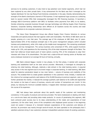 services to its existing customers. It also tried to tap potential rural market segments, which had not
been explored by any other private bank. A key achievement for the Bank was that it emerged as the
highest distributor for two top Mutual Fund Schemes consistently in the past, thereby demonstrating the
strength of the Bank’s distribution channel of TPD business. It had registered huge success as a collecting
bank to several market IPOs that consequently leveraged the IPO financing business. It launched a
strategic B2B E-Commerce platform with BPCL to facilitate online payments from BPCL to its dealers,
thereby enhancing corporate business through new-age technology and offering Supply Chain Financing
Solutions. Corporate banking relationships were offered at 20 locations across the country and total
Banking Solutions to its corporate customers (Annexure).
The Value Chain Management Group also offered Supply Chain Finance Solutions to various
Corporates and special products like loan against credit card receivables. The lifeline of ABC Bank were its
people, growing at a very fast pace. The average age of the employee at ABC Bank was 31 years.
Approximately 83% of the employee strength was in the junior management category (which included
trainees and probationers), while 14% made up the middle level management. The remaining constituted
the senior and top management. The various business units comprised of 75%, while support functions
made up for 12%, and operations for the remaining 13% of the total manpower strength of the Bank. The
bank had rolled-out broad based grant of stock options covering 75% of the employees to align their
interests with those of its shareholders. The bank had a stats-of-the-art training centre at Mumbai and
every employee received on an average 40 hours of training, annually.
ABC Bank entered Nagpur market in two phases. In the first phase, it started with corporate
banking and established itself as the best service provider. Afterwards, it leveraged its strengths by
entering into retail banking. Although, relatively a late entrant in the retail banking sector, it acquired
easy access in the new segment due to its brand image in corporate banking. In retail banking, ABC Bank
opted for selective penetration based on two main factors – volume of business and credibility of the
account. This enabled them to create greater satisfaction in the customers’ mind. Initially, it started with
the criteria of an average quarterly cash balance of Rs 25,000 focusing on premium segment. Later on, to
further penetrate the market, it reduced the average quarterly cash balance to Rs 5,000 and segmented
the market on the basis of nature of business, volume and number of transactions per month. In this
phase, by reducing the minimum available balance, it tapped other individual customer accounts during
the course of its expansion.
ABC had always been particular about the specific needs of the customer and maintaining
consistency in the quality of products and services provided. The bank emphasized on dealing with them
on a one-to-one basis and providing tailor-made products. In course of penetrating this segment, ABC
bank achieved great success due to its deep understanding of the needs and expectations of local
customers. On the other hand, some of the competitors who displayed grand success in the beginning
could not sustain it because of a mismatch between expectations of the customers and delivery of
services. As promotion was mainly through word-of-mouth, the bank operated on the philosophy that 5
satisfied customers bring 5 new customers whereas 5 dissatisfied customers break 25 existing customers.
 