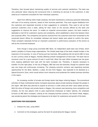 Therefore, they focused about maintaining quality of services and customer satisfaction. The bank was
very particular about reducing the turnaround time in extending its services to the customers. It also
acted as an investment consultant for their individual customers.
Apart from offering ‘tailor-made’ products, the bank maintained a continuous personal relationship
with each of its existing customer, based on their business potentials. They took regular feedbacks from
the customers and responded sincerely to their suggestions or complaints. They used to call up their
premium customers once a week, asking for their views on the services offered by the bank and
suggestions to improve the same. To enable an impartial communication system, the bank created a
dedicated e-mail ID for customers’ queries and complaints, which established a direct link between them
and corporate office. The complaints and queries received from the customers were then forwarded to the
concerned branch offices for immediate redressal and branch heads were asked to confirm the same.
These complaint redressals formed an important component in performance evaluation of the branch as
well as the concerned employee.
Even though a large group promoted ABC Bank, its independent asset base was limited, which
posed a problem to finance large organizations. The limited asset base of the bank created hurdles in the
expansion of its business. In view of having just two branches, RBI guidelines did not permit ABC to have
its own currency chest at Nagpur, thereby affecting smooth management of hard cash. The bank had an
insurance cover for a given amount of cash it could hold. When the cash inflow increased over the given
limit, keeping additional hard cash with the bank increased risk. Therefore, it became necessary to
transfer it to the right place. In the city of Nagpur, ABC had only two branches, though its customer base
was very large and continuously increasing. The changing economic scenario was expanding business
opportunities for the Bank. Butibori, a place 30 kms from Nagpur, was expected to be declared as a
Special Economic Zone, which would attract more industries and accelerate the related business activities
in the region.
An increasing number of private and foreign banks had begun entering Nagpur. The promotional
activities of these multinational banks increased awareness about private banking amongst the people in
the region. ABC Bank also planned to expand its services in credit cards and other value added services.
With the entry of foreign and private banks in Nagpur, the scenario was becoming more competitive and
complex. As the new players tried to grab experienced employees at higher salaries, the employee
turnover at ABC Bank increased. Looking at the changing business scenario, the Branch Head, Nagpur,
was wondering about the strategies and measures to be taken for sustenance and growth of the bank.
QUESTIONS FOR DISCUSSION
1. Analyze the case, using SWOT.
2. Comment on the strategies used by the bank for penetrating the Nagpur market.
 