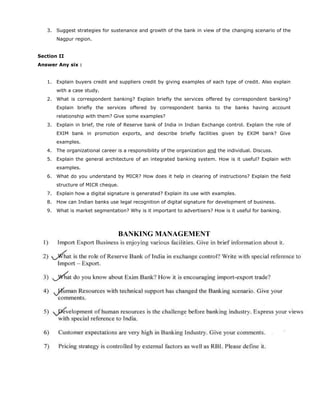 3. Suggest strategies for sustenance and growth of the bank in view of the changing scenario of the
Nagpur region.
Section II
Answer Any six :
1. Explain buyers credit and suppliers credit by giving examples of each type of credit. Also explain
with a case study.
2. What is correspondent banking? Explain briefly the services offered by correspondent banking?
Explain briefly the services offered by correspondent banks to the banks having account
relationship with them? Give some examples?
3. Explain in brief, the role of Reserve bank of India in Indian Exchange control. Explain the role of
EXIM bank in promotion exports, and describe briefly facilities given by EXIM bank? Give
examples.
4. The organizational career is a responsibility of the organization and the individual. Discuss.
5. Explain the general architecture of an integrated banking system. How is it useful? Explain with
examples.
6. What do you understand by MICR? How does it help in clearing of instructions? Explain the field
structure of MICR cheque.
7. Explain how a digital signature is generated? Explain its use with examples.
8. How can Indian banks use legal recognition of digital signature for development of business.
9. What is market segmentation? Why is it important to advertisers? How is it useful for banking.
BANKING MANAGEMENT
 