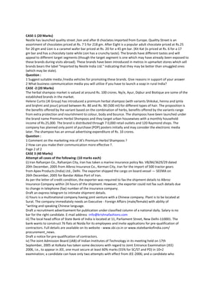 CASE-1 (20 Marks)
Nestle has launched quality street ,lion and after 8 choclates imported from Europe. Qualtty Street is an
assortment of chocolates priced at Rs. 7 5 for 218 gm. After Eight is a popular adult chocolate priced at Rs.25
for 20 gm and Lion is a caramel wafer bar priced at Rs. 20 for a 45 gm bar. (Kit Kat )is priced at Rs. 6 for a 17
gm bar and has a chocolaty taste while Lion has a crunchy taste). The brands have different tastes and will
appeal to different target segments (though the target segment is one which may have already been exposed to
these brands during visits abroad). These brands have been introduced in metros in upmarket stores which sell
brands bears the label "lmported by Nestle India Ltd." indicating that they may be better than smuggled ones
(which may be stale).
Question :
1 Suggest suitable media /media vehicles for promoting these brands. Give reasons in support of your answer
2 What business communication media you will utilize if you have to launch a soap in rural India?
CASE -2 (20 Marks)
The herbal shampoo market is valued at around Rs. 100 crores. Ny/e, Ayur, Dqbur and Biotique are some of the
established brands in the market.
Helene Curtis (JK Group) has introduced a premium herbal shampoo (with variants Shikskai, henna and qmla
and brqhmi and josur) priced between Rs. 80 and Rs. 90 (500 ml) for different types of hair. The proposition is
the benefits offered by lhe variant based on the combination of herbs, benefits offered by the variants range
from extra protection and nourishment to colour, body and bounce. The shampoos have been launched under
the brand name Premium Herbsl Shsmpoos and they target urban housewives with a monthly household
income of Rs.25,000. The brand is distributed through 7 0,000 retail outlets and 120 Raymond shops. The
company has planned only point of purchase (POP) posters initially and may consider the electronic media
later. The shampoo has an annual advertising expenditure of Rs. 10 crores.
Question :
1 Comment on the marketing mix of JK's Premium Herbsl Shampoos ?
2 How can you make their communication more effective ?.
Page 2 of 2
CASE 3 (40 Marks)
Attempt all cases of the following: (10 marks each)
(i) Iran Rafsanjan Co., Rafsanjan City, Iran has taken a marine insurance policy No. VB/84/3629/29 dated
20th December, 2005 from Albroz Insurance Co., Kerman City, Iran for the import of 500 tractor gears
from Apex Products (India) Ltd., Delhi. The exporter shipped the cargo on board vessel — SEEMA on
26th December, 2005 for Bandar Abbas Port of Iran.
As per the letter of credit condition, the exporter was required to fax the shipment details to Albroz
Insurance Company within 24 hours of the shipment. However, the exporter could not fax such details due
to change in telephone (fax) number of the insurance company.
Draft an express telegram to intimate shipment details.
ii) Yours is a multinational company having joint venture with a Chinese company. Plant is to be located at
Surat. The company immediately needs an Executive - Foreign Affairs (male/female) with ability of
“writing and speaking Chinese language.
Draft a recruitment advertisement for publication under classified column of a national daily. Salary-is no
bar for the right candidate. E-mail address -info@krishnafashions.com
iii) The local head office of State Bank of India is located at 11, Parliament Street, New Delhi-110001. The
bank wants to construct 76 flats at Noida for its employees and invite applications for pre-qualification of
contractors. Full details are available on its website - www.sbi.co.in or www.statebankofindia.com/
procurement_news.
Draft a notice for pre-qualification of contractors.
iv) The Joint Admission Board (JAB) of Indian Institutes of Technology in its meeting held on 17th
September, 2005 at Kolkata has taken some decisions with regard to Joint Entrance Examination (JEE)
2006, i.e., to appear in JEE, one must secure at least 60% marks (55% for SC/ST and PD) in 10+2
examination; a candidate can have only two attempts with effect from JEE-2006; and a candidate who
 