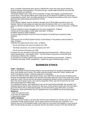 terror, hundreds of thousands were injured or effected the victims who were almost entirely the
poorest members of the population. The poisonous gas, caused death and left the survivors with
lingering disability and diseases.
The Bhopal disaster was a result of the combination of legal, technological, organizational and
human errors. The long term effects were made worse by the absence of systems to care for and
compensate the victims. Also, the safety standards and maintenance procedure at the Union Carbide
plant had been deteriorating and ignored for months.
Questions :
i) From Bhopal Tragedy, what an industrial manager learns? What safety procedures are to be
followed. Study the case deeply and state what were the defects of MIL unit. In view of this case,
prepare a disaster management plan, which could cover be useful to a chemical company. (10 Marks)
Q 4)
i) List the methods of waste management in the order of preference. (5 Marks)
ii) What are the advantages of solid waste incernaton? (5 Marks)
iii) Define hazardous waste (5 Marks)
iv) List the legal provisions in the Environment Protection Act pertaining to hazardous waste
(5 Marks)
Q 5)
i) Discuss the role of CPCB (Central Pollution Control Board) in the pollution control activities in
India. (2 Marks)
ii) Mention the salient points of the 3 Acts : (2 Marks)
The Air (prevention and control of pollution) Act 1981
The Water (prevention and control of pollution) Act 1974
The Environment (Protection) Act 1986
iii) Explain the very elements of EIA (Environmental Impact Assessment) – different types of
Impact Assessments – the benefits of EIA – The EIA process, key points to remember while
conducting an effective EIA. (2 Marks)
iv) Compare and contrast “polluter pays principle” with “beneficiary pays principle”. (2 Marks)
v) What are the tenets of Risk management – explain the steps involved through a chart.
BUSINESS ETHICS
CASE -1 (20 Marks)
Joan, an employee of Great American Market, was warned about her excessive absenteeism several
times, both verbally and in writing. The written warning included notice that "further violations will
result in disciplinary actions," including suspension or discharge.
A short time after the written warning was issued, Joan called work to say she was not going to be in
because her babysitter had called in sick and she had to stay home and care for her young child. Joan's
supervisor, Sylvia, told her that she had already exceeded the allowed number of absences and warned
that if she did not report to work, she could be suspended. When Joan did not report for her shift,
Sylvia suspended her for fifteen days.
In a subsequent hearing, Joan argued that it was not her fault that the babysitter had canceled, and
protested that she had no other choice but to stay home. Sylvia pointed out that Joan had not made a
good faith effort to find an alternate babysitter, nor had she tried to swap shifts with a co-worker.
Furthermore, Sylvia said that the lack of a babysitter was not a justifiable excuse for being absent.
Questions:
1. Was the suspension fair?
2. Did Joan act responsibly?
3. Should she be fired?
CASE-2 (20 Marks)
You own a cement company, and deal with most the local contractors for cement, sand, etc. You have
a reputation of high quality products, and for good customer service with your customers. Your
foreman has just run the standard quality control tests you have performed regularly on your products.
When the test results are ready, you discover that the new batch of product is 9% less durable than
 