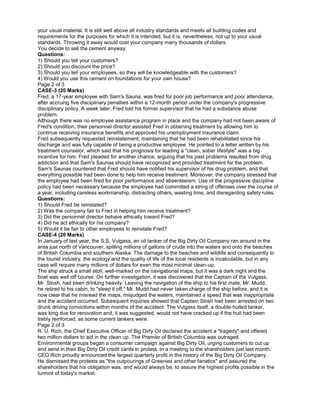 your usual material. It is still well above all industry standards and meets all building codes and
requirements for the purposes for which it is intended, but it is, nevertheless, not up to your usual
standards. Throwing it away would cost your company many thousands of dollars.
You decide to sell the cement anyway.
Questions:
1) Should you tell your customers?
2) Should you discount the price?
3) Should you tell your employees, so they will be knowledgeable with the customers?
4) Would you use this cement on foundations for your own house?
Page 2 of 3
CASE-3 (20 Marks)
Fred, a 17-year employee with Sam's Sauna, was fired for poor job performance and poor attendance,
after accruing five disciplinary penalties within a 12-month period under the company's progressive
disciplinary policy. A week later, Fred told his former supervisor that he had a substance abuse
problem.
Although there was no employee assistance program in place and the company had not been aware of
Fred's condition, their personnel director assisted Fred in obtaining treatment by allowing him to
continue receiving insurance benefits and approved his unemployment insurance claim.
Fred subsequently requested reinstatement, maintaining that he had been rehabilitated since his
discharge and was fully capable of being a productive employee. He pointed to a letter written by his
treatment counselor, which said that his prognosis for leading a "clean, sober lifestyle" was a big
incentive for him. Fred pleaded for another chance, arguing that his past problems resulted from drug
addiction and that Sam's Saunas should have recognized and provided treatment for the problem.
Sam's Saunas countered that Fred should have notified his supervisor of his drug problem, and that
everything possible had been done to help him receive treatment. Moreover, the company stressed that
the employee had been fired for poor performance and absenteeism. Use of the progressive discipline
policy had been necessary because the employee had committed a string of offenses over the course of
a year, including careless workmanship, distracting others, wasting time, and disregarding safety rules.
Questions:
1) Should Fred be reinstated?
2) Was the company fair to Fred in helping him receive treatment?
3) Did the personnel director behave ethically toward Fred?
4) Did he act ethically for his company?
5) Would it be fair to other employees to reinstate Fred?
CASE-4 (20 Marks)
In January of last year, the S.S. Vulgass, an oil tanker of the Big Dirty Oil Company ran around in the
area just north of Vancouver, spilling millions of gallons of crude into the waters and onto the beaches
of British Columbia and southern Alaska. The damage to the beaches and wildlife and consequently to
the tourist industry, the ecology and the quality of life of the local residents is incalculable, but in any
case will require many millions of dollars for even the most minimal clean-up.
The ship struck a small atoll, well-marked on the navigational maps, but it was a dark night and the
boat was well off course. On further investigation, it was discovered that the Captain of the Vulgass,
Mr. Slosh, had been drinking heavily. Leaving the navigation of the ship to his first mate, Mr. Mudd,
he retired to his cabin, to "sleep it off." Mr. Mudd had never taken charge of the ship before, and it is
now clear that he misread the maps, misjudged the waters, maintained a speed that was inappropriate
and the accident occurred. Subsequent inquiries showed that Captain Slosh had been arrested on two
drunk driving convictions within months of the accident. The Vulgass itself, a double-hulled tanker,
was long due for renovation and, it was suggested, would not have cracked up if the hull had been
trebly reinforced, as some current tankers were.
Page 2 of 3
R. U. Rich, the Chief Executive Officer of Big Dirty Oil declared the accident a "tragedy" and offered
two million dollars to aid in the clean up. The Premier of British Columbia was outraged.
Environmental groups began a consumer campaign against Big Dirty Oil, urging customers to cut up
and send in their Big Dirty Oil credit cards in protest. In a meeting to the shareholders just last month,
CEO Rich proudly announced the largest quarterly profit in the history of the Big Dirty Oil Company.
He dismissed the protests as "the outpourings of Greenies and other fanatics" and assured the
shareholders that his obligation was, and would always be, to assure the highest profits possible in the
turmoil of today's market.
 