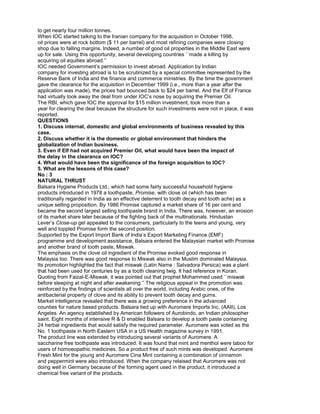 to get nearly four million tonnes.
When IOC started talking to the Iranian company for the acquisition in October 1998,
oil prices were at rock bottom ($ 11 per barrel) and most refining companies were closing
shop due to falling margins. Indeed, a number of good oil properties in the Middle East were
up for sale. Using this opportunity, several developing countries ``made a killing by
acquiring oil equities abroad.’’
IOC needed Government’s permission to invest abroad. Application by Indian
company for investing abroad is to be scrutinized by a special committee represented by the
Reserve Bank of India and the finance and commerce ministries. By the time the government
gave the clearance for the acquisition in December 1999 (i.e., more than a year after the
application was made), the prices had bounced back to $24 per barrel. And the Elf of France
had virtually took away the deal from under IOC’s nose by acquiring the Premier Oil.
The RBI, which gave IOC the approval for $15 million investment, took more than a
year for clearing the deal because the structure for such investments were not in place, it was
reported.
QUESTIONS
1. Discuss internal, domestic and global environments of business revealed by this
case.
2. Discuss whether it is the domestic or global environment that hinders the
globalization of Indian business.
3. Even if Elf had not acquired Premier Oil, what would have been the impact of
the delay in the clearance on IOC?
4. What would have been the significance of the foreign acquisition to IOC?
5. What are the lessons of this case?
No : 3
NATURAL THRUST
Balsara Hygiene Products Ltd., which had some fairly successful household hygiene
products introduced in 1978 a toothpaste, Promise, with clove oil (which has been
traditionally regarded in India as an effective deterrent to tooth decay and tooth ache) as a
unique selling proposition. By 1986 Promise captured a market share of 16 per cent and
became the second largest selling toothpaste brand in India. There was, however, an erosion
of its market share later because of the fighting back of the multinationals. Hindustan
Lever’s Close-up gel appealed to the consumers, particularly to the teens and young, very
well and toppled Promise form the second position.
Supported by the Export Import Bank of India’s Export Marketing Finance (EMF)
programme and development assistance, Balsara entered the Malaysian market with Promise
and another brand of tooth paste, Miswak.
The emphasis on the clove oil ingredient of the Promise evoked good response in
Malaysia too. There was good response to Miswak also in the Muslim dominated Malaysia.
Its promotion highlighted the fact that miswak (Latin Name : Salvadora Persica) was a plant
that had been used for centuries by as a tooth cleaning twig. It had reference in Koran.
Quoting from Faizal-E-Miswak, it was pointed out that prophet Mohammed used ``miswak
before sleeping at night and after awakening.’’ The religious appeal in the promotion was
reinforced by the findings of scientists all over the world, including Arabic ones, of the
antibacterial property of clove and its ability to prevent tooth decay and gums.
Market intelligence revealed that there was a growing preference in the advanced
counties for nature based products. Balsara tied up with Auromere Imports Inc. (AAII), Los
Angeles. An agency established by American followers of Aurobindo, an Indian philosopher
saint. Eight months of intensive R & D enabled Balsara to develop a tooth paste containing
24 herbal ingredients that would satisfy the required parameter. Auromere was voted as the
No. 1 toothpaste in North Eastern USA in a US Health magazine survey in 1991.
The product line was extended by introducing several variants of Auromere. A
saccharine free toothpaste was introduced. It was found that mint and menthol were taboo for
users of homoeopathic medicines. So a product free of such mints was developed. Auromere
Fresh Mint for the young and Auromere Cina Mint containing a combination of cinnamon
and peppermint were also introduced. When the company relaised that Auromere was not
doing well in Germany because of the forming agent used in the product, it introduced a
chemical free variant of the products.
 